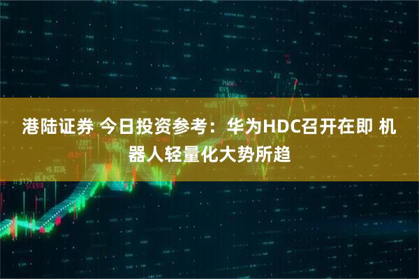 港陆证券 今日投资参考：华为HDC召开在即 机器人轻量化大势所趋