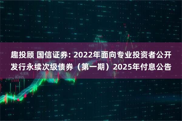 趣投顾 国信证券: 2022年面向专业投资者公开发行永续次级债券（第一期）2025年付息公告