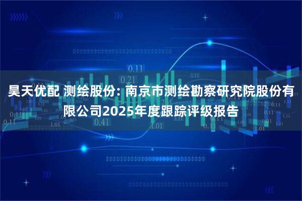 昊天优配 测绘股份: 南京市测绘勘察研究院股份有限公司2025年度跟踪评级报告
