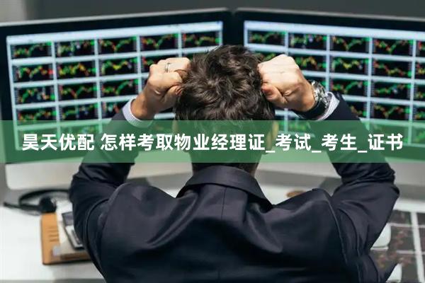 昊天优配 怎样考取物业经理证_考试_考生_证书