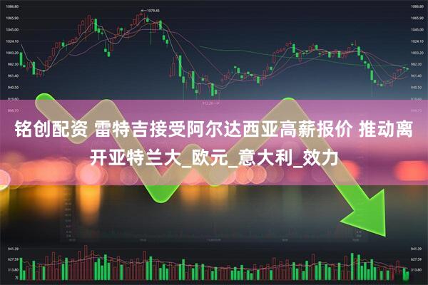 铭创配资 雷特吉接受阿尔达西亚高薪报价 推动离开亚特兰大_欧元_意大利_效力