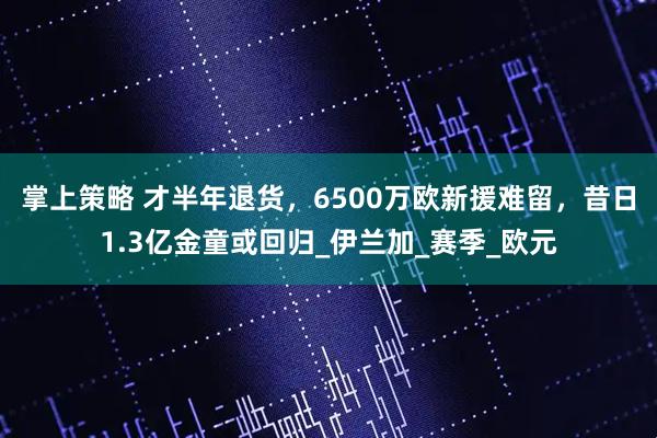 掌上策略 才半年退货，6500万欧新援难留，昔日1.3亿金童或回归_伊兰加_赛季_欧元