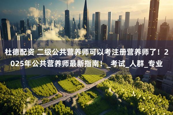 杜德配资 二级公共营养师可以考注册营养师了！2025年公共营养师最新指南！_考试_人群_专业