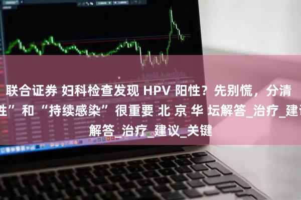 联合证券 妇科检查发现 HPV 阳性？先别慌，分清 “一过性” 和 “持续感染” 很重要 北 京 华 坛解答_治疗_建议_关键