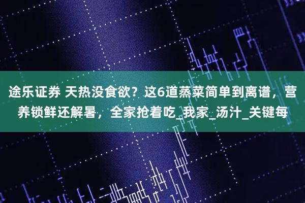 途乐证券 天热没食欲？这6道蒸菜简单到离谱，营养锁鲜还解暑，全家抢着吃_我家_汤汁_关键每