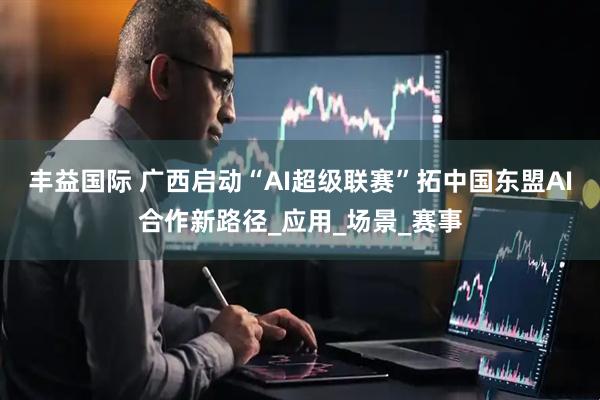 丰益国际 广西启动“AI超级联赛”拓中国东盟AI合作新路径_应用_场景_赛事