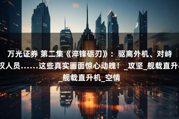 万光证券 第二集《淬锋砺刃》：驱离外机、对峙持枪侵权人员……这些真实画面惊心动魄！_攻坚_舰载直升机_空情