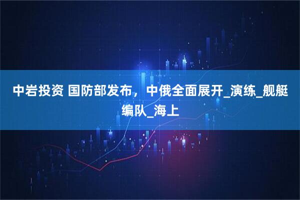 中岩投资 国防部发布，中俄全面展开_演练_舰艇编队_海上