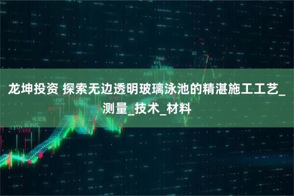 龙坤投资 探索无边透明玻璃泳池的精湛施工工艺_测量_技术_材料