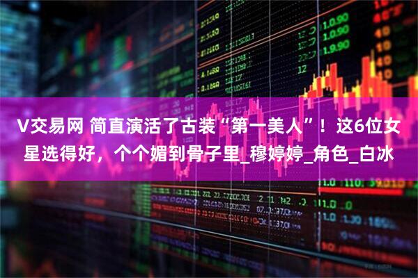 V交易网 简直演活了古装“第一美人”!这6位女星选得好,个个媚到骨子里_穆婷婷_角色_白冰