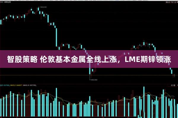 智股策略 伦敦基本金属全线上涨，LME期锌领涨
