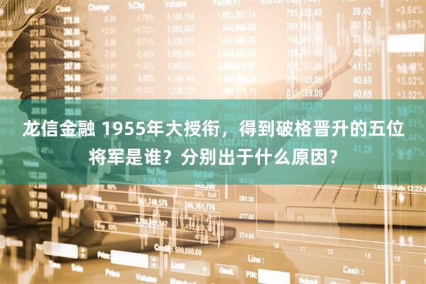 龙信金融 1955年大授衔，得到破格晋升的五位将军是谁？分别出于什么原因？