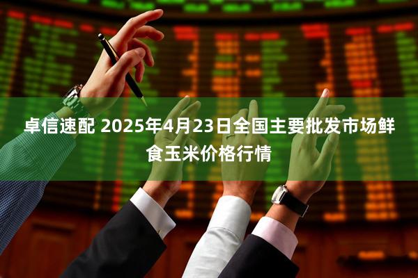 卓信速配 2025年4月23日全国主要批发市场鲜食玉米价格行情