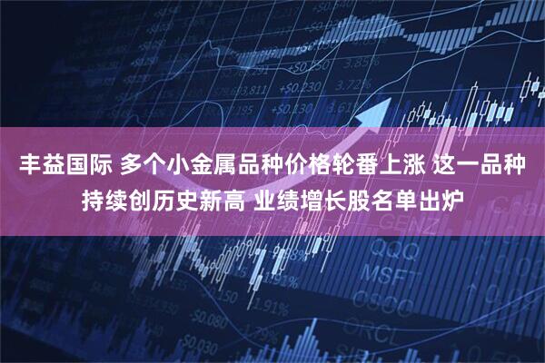 丰益国际 多个小金属品种价格轮番上涨 这一品种持续创历史新高 业绩增长股名单出炉